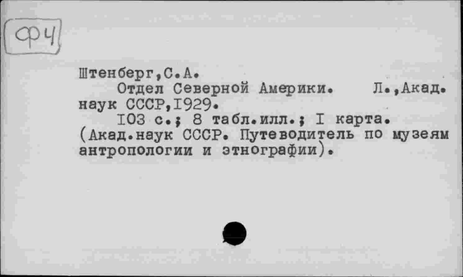 ﻿
Штенберг,С.А.
Отдел Северной Америки. Л.,Акад, наук СССР,1929-
ЮЗ с.; 8 табл.илл.; I карта. (Акад.наук СССР. Путеводитель по музеям антропологии и этнографии).